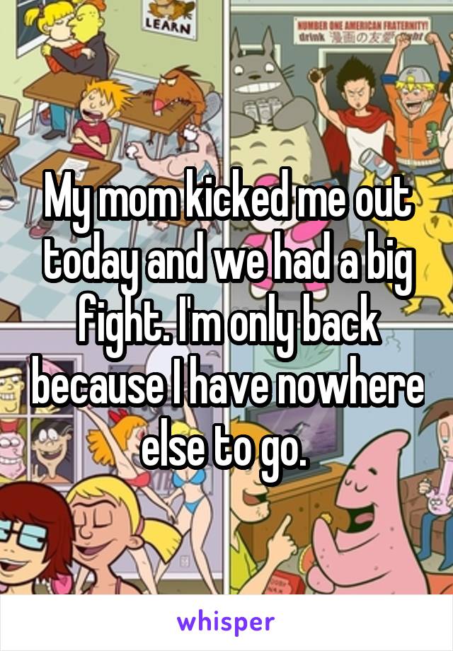 My mom kicked me out today and we had a big fight. I'm only back because I have nowhere else to go. 