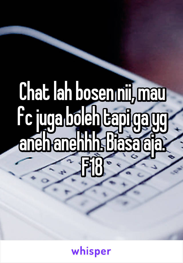 Chat lah bosen nii, mau fc juga boleh tapi ga yg aneh anehhh. Biasa aja. F18