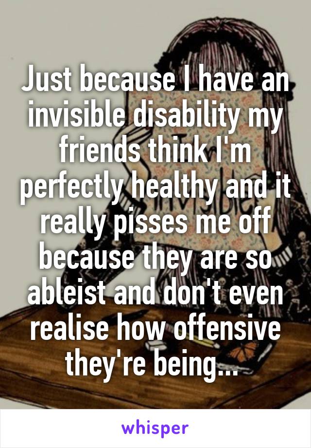 Just because I have an invisible disability my friends think I'm perfectly healthy and it really pisses me off because they are so ableist and don't even realise how offensive they're being... 