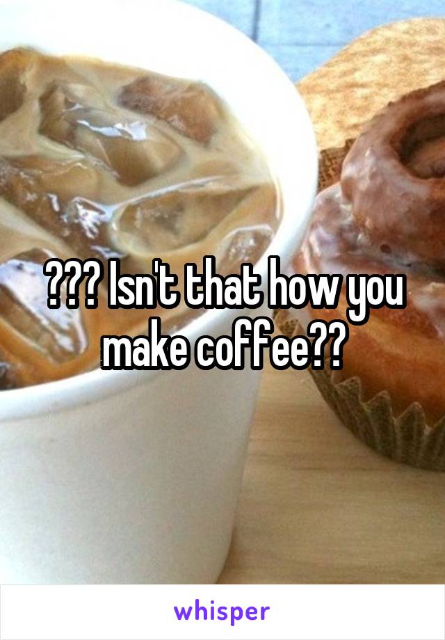 ??? Isn't that how you make coffee??