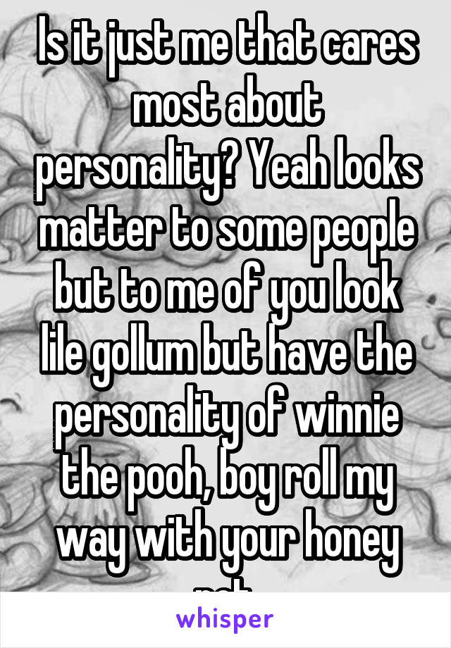 Is it just me that cares most about personality? Yeah looks matter to some people but to me of you look lile gollum but have the personality of winnie the pooh, boy roll my way with your honey pot.