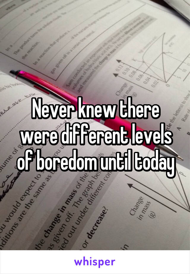 Never knew there were different levels of boredom until today