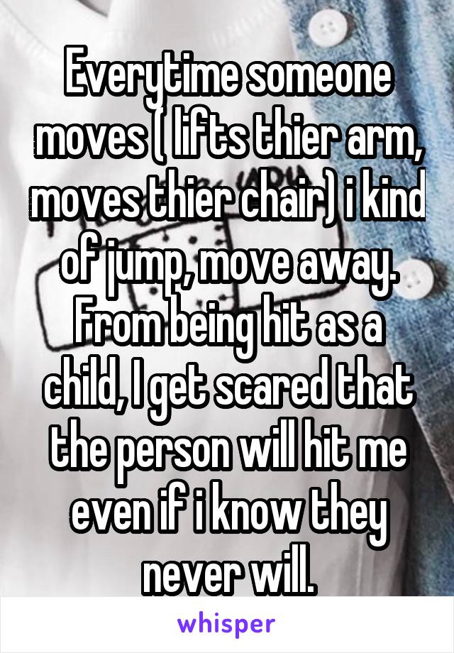 Everytime someone moves ( lifts thier arm, moves thier chair) i kind of jump, move away.
From being hit as a child, I get scared that the person will hit me even if i know they never will.