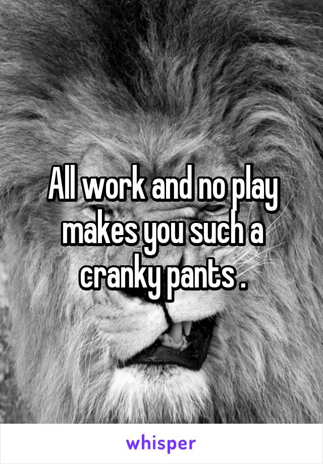 All work and no play makes you such a cranky pants .