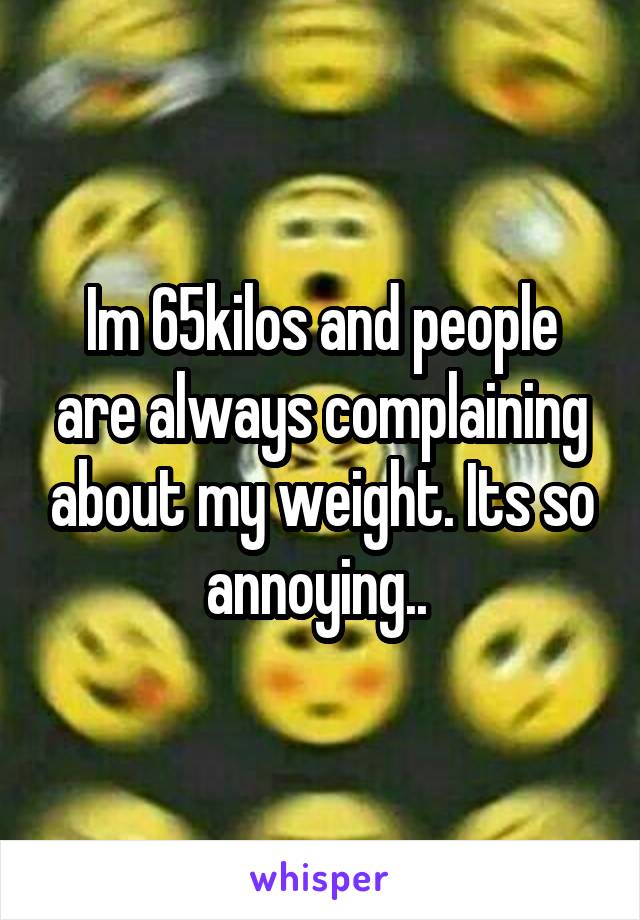 Im 65kilos and people are always complaining about my weight. Its so annoying.. 