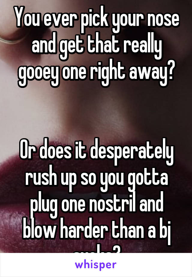 You ever pick your nose and get that really gooey one right away?


Or does it desperately rush up so you gotta plug one nostril and blow harder than a bj sucks?