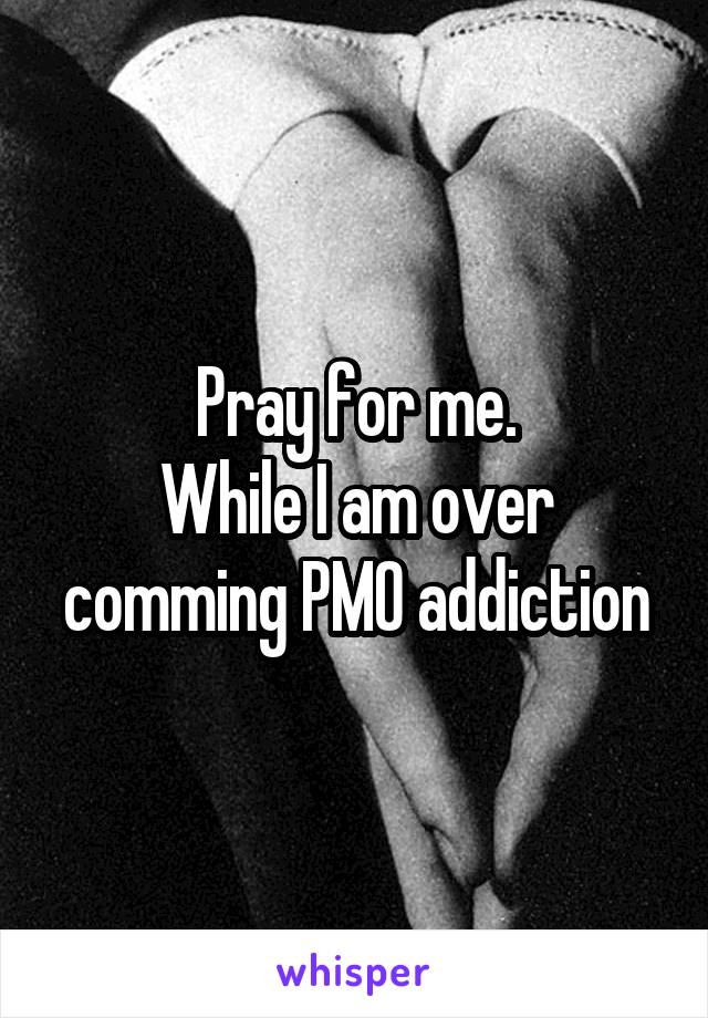 Pray for me.
While I am over comming PMO addiction