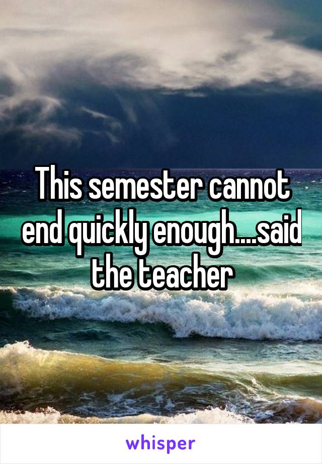 This semester cannot end quickly enough....said the teacher