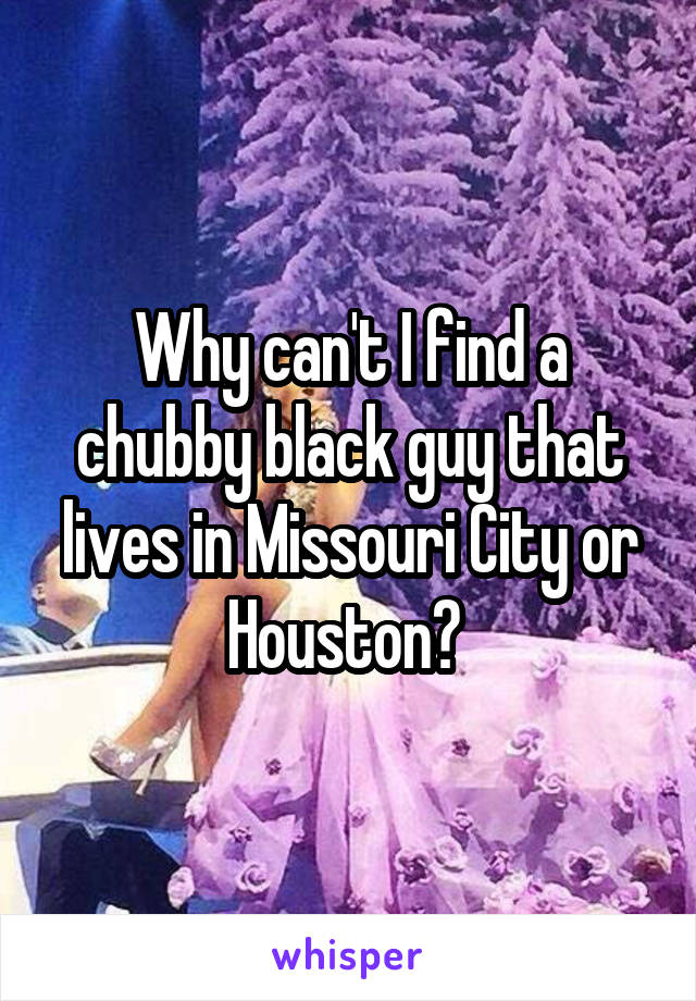 Why can't I find a chubby black guy that lives in Missouri City or Houston? 