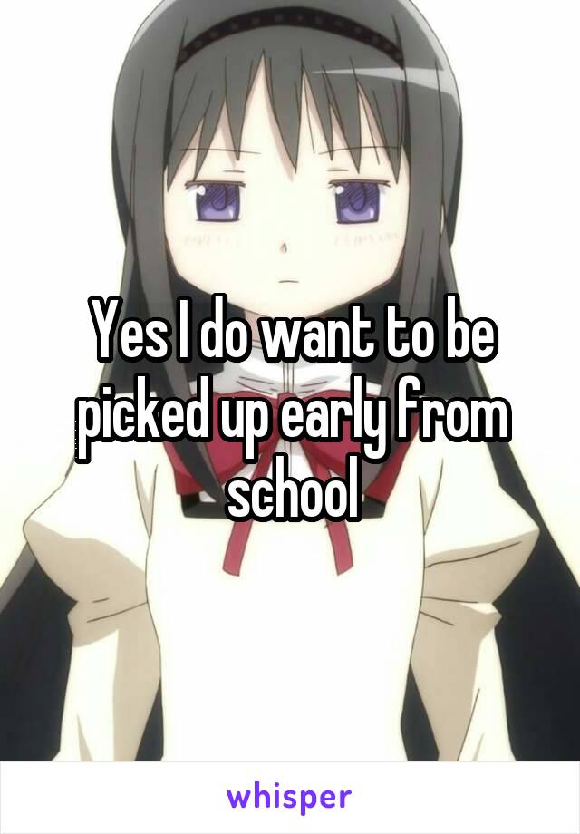 Yes I do want to be picked up early from school