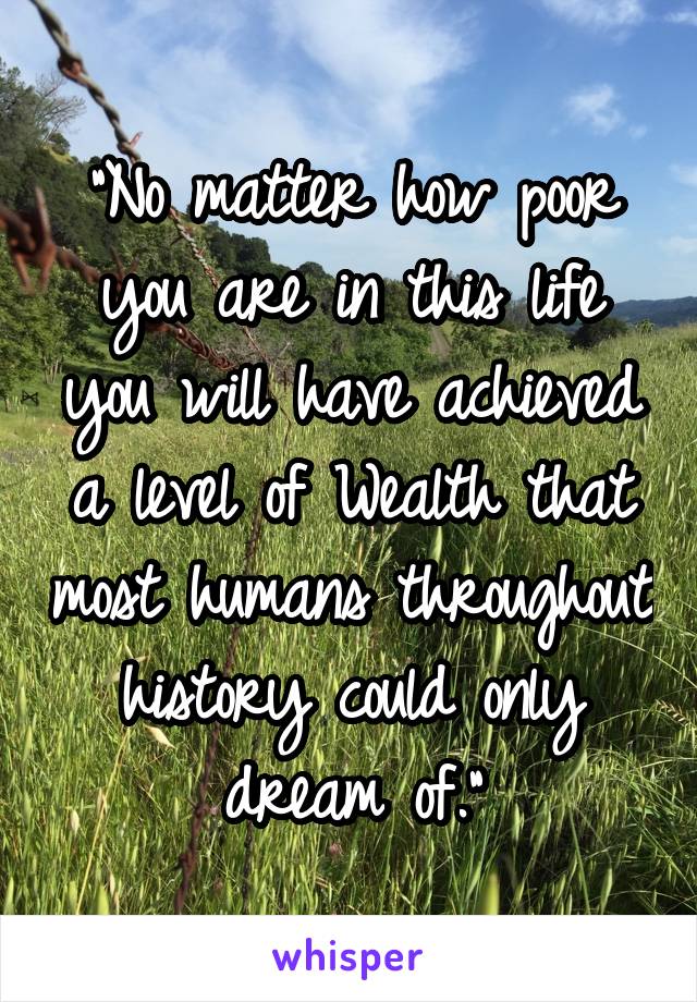 "No matter how poor you are in this life you will have achieved a level of Wealth that most humans throughout history could only dream of."