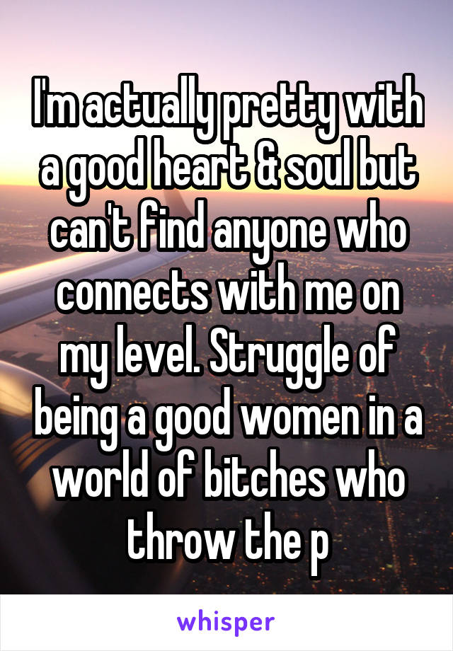 I'm actually pretty with a good heart & soul but can't find anyone who connects with me on my level. Struggle of being a good women in a world of bitches who throw the p