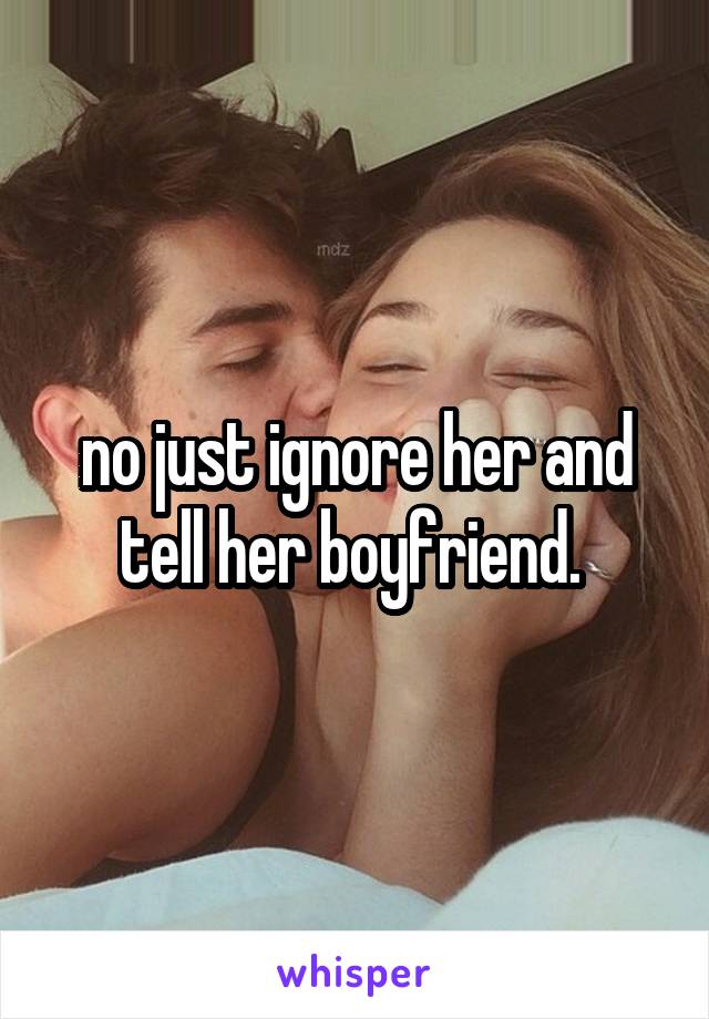 no just ignore her and tell her boyfriend. 