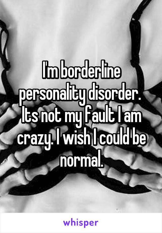 I'm borderline personality disorder.  Its not my fault I am crazy. I wish I could be normal.