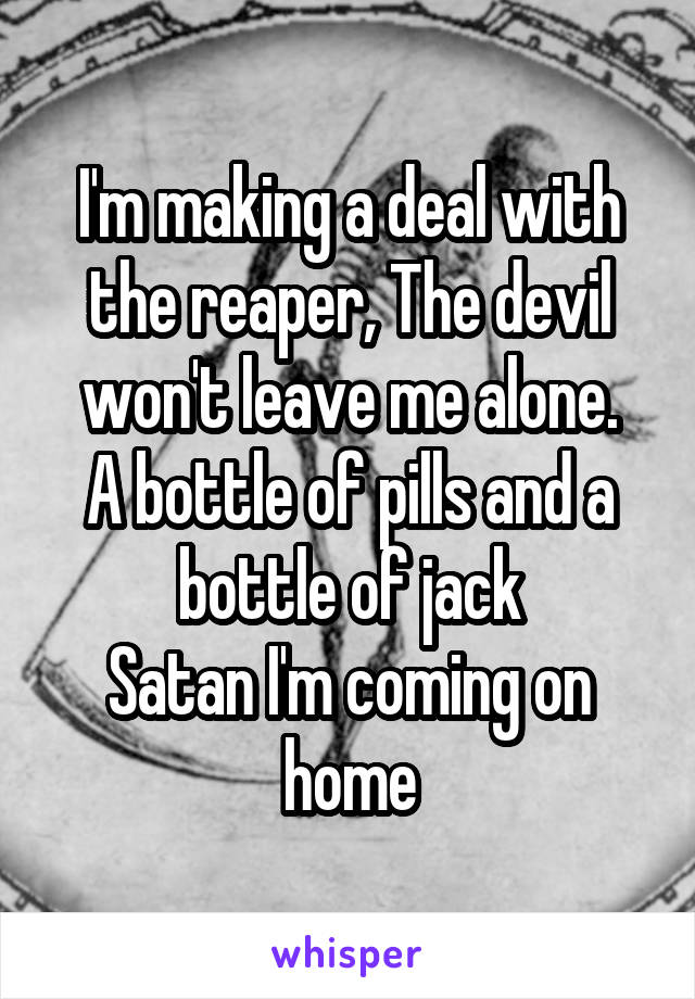 I'm making a deal with the reaper, The devil won't leave me alone.
A bottle of pills and a bottle of jack
Satan I'm coming on home