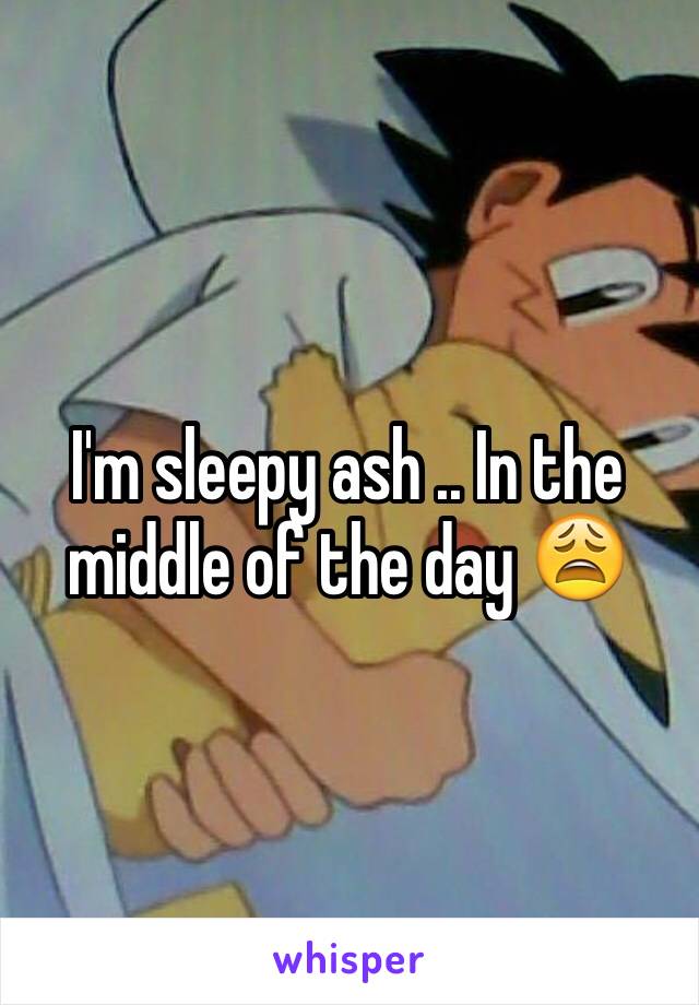 I'm sleepy ash .. In the middle of the day 😩