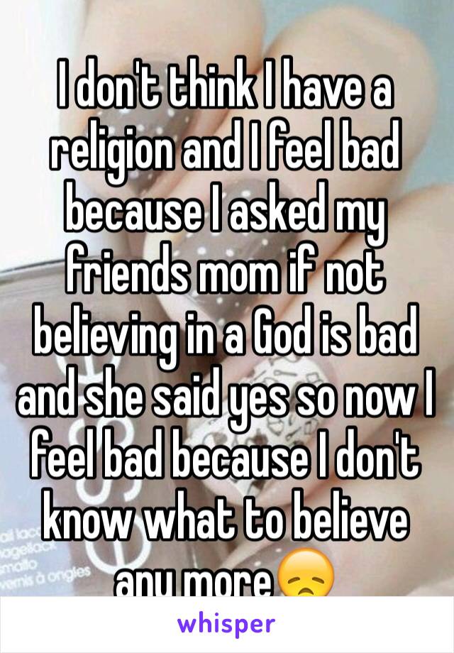 I don't think I have a religion and I feel bad because I asked my friends mom if not believing in a God is bad and she said yes so now I feel bad because I don't know what to believe any more😞