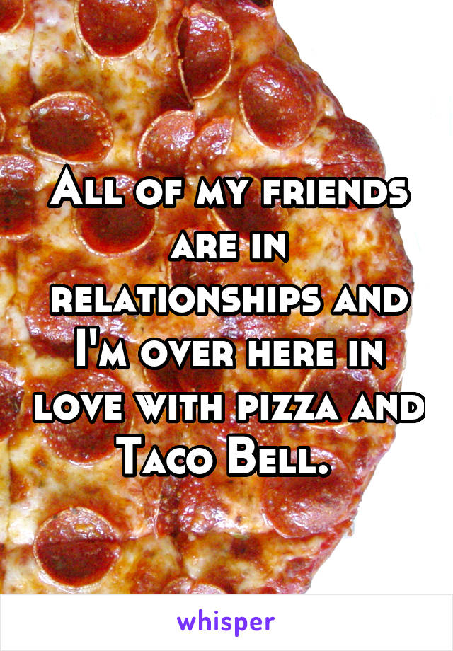 All of my friends are in relationships and I'm over here in love with pizza and Taco Bell. 