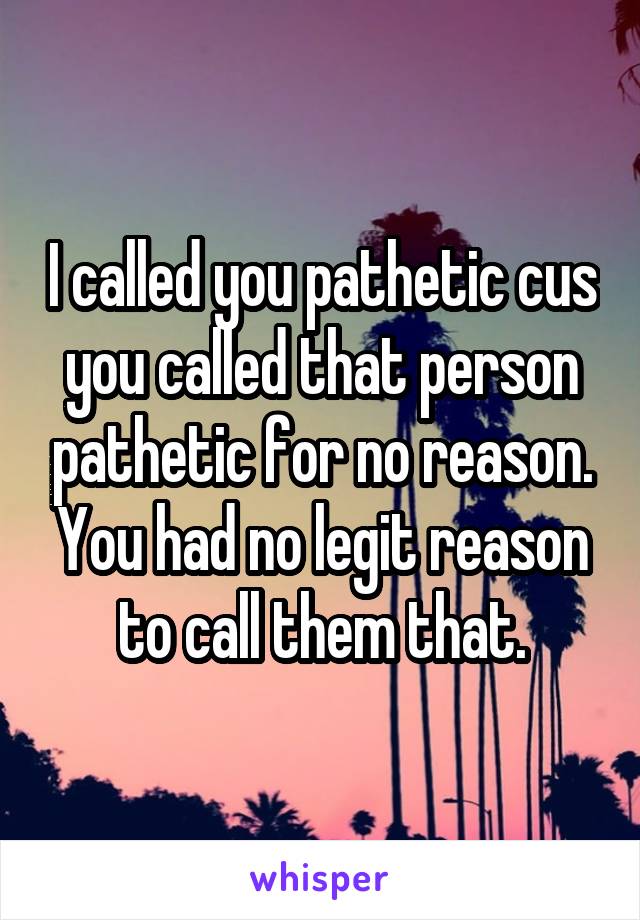 I called you pathetic cus you called that person pathetic for no reason. You had no legit reason to call them that.