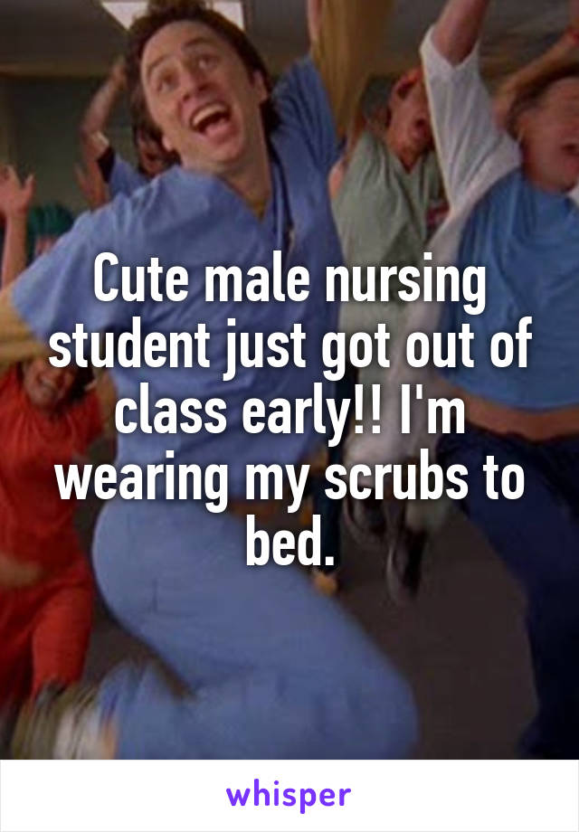 Cute male nursing student just got out of class early!! I'm wearing my scrubs to bed.