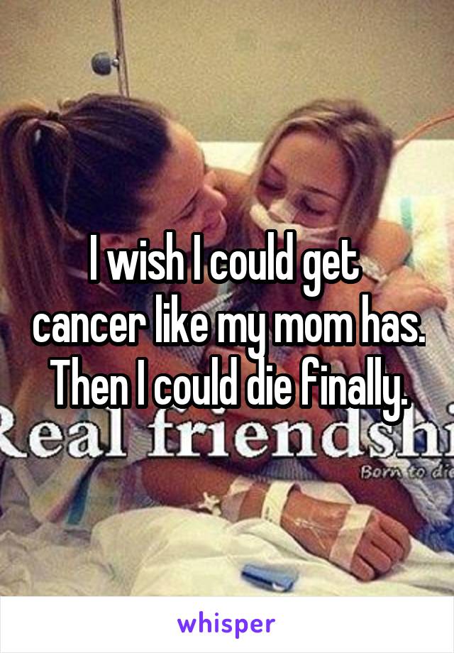 I wish I could get  cancer like my mom has. Then I could die finally.