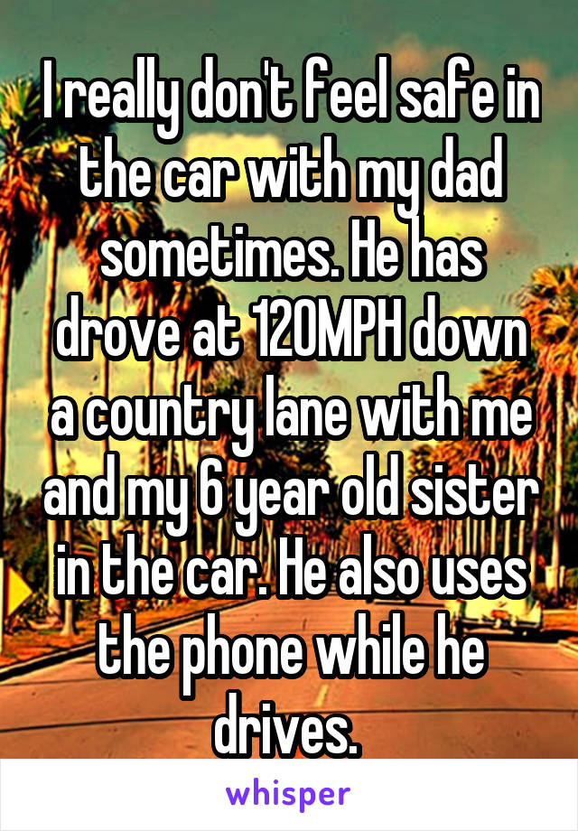 I really don't feel safe in the car with my dad sometimes. He has drove at 120MPH down a country lane with me and my 6 year old sister in the car. He also uses the phone while he drives. 