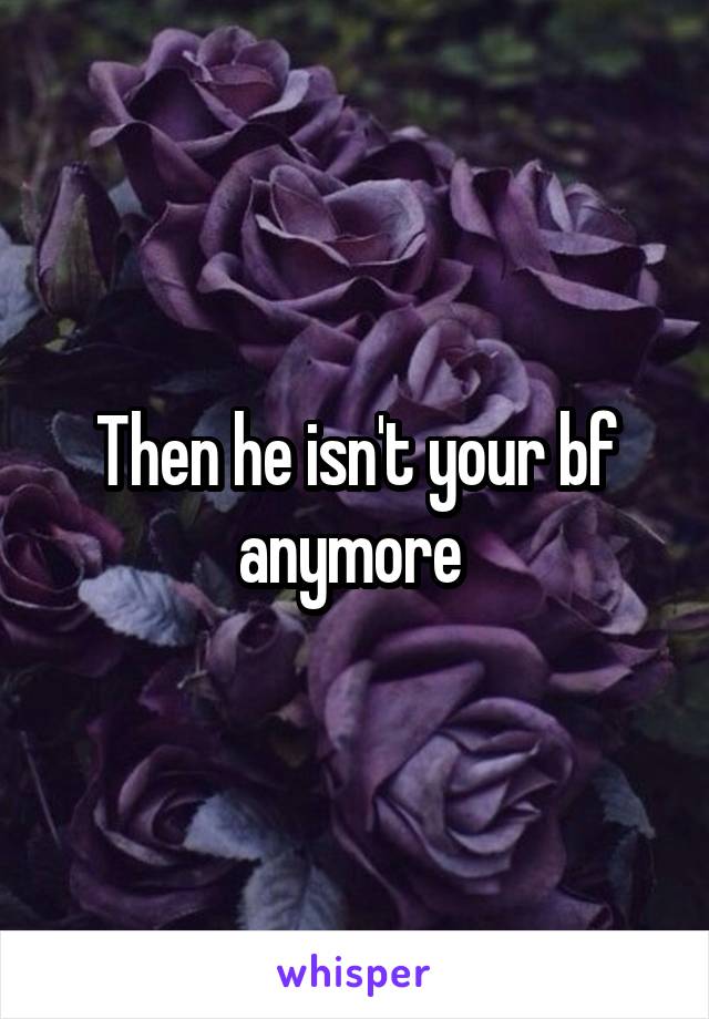 Then he isn't your bf anymore 