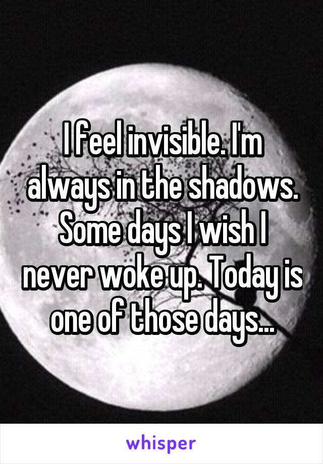 I feel invisible. I'm always in the shadows. Some days I wish I never woke up. Today is one of those days...