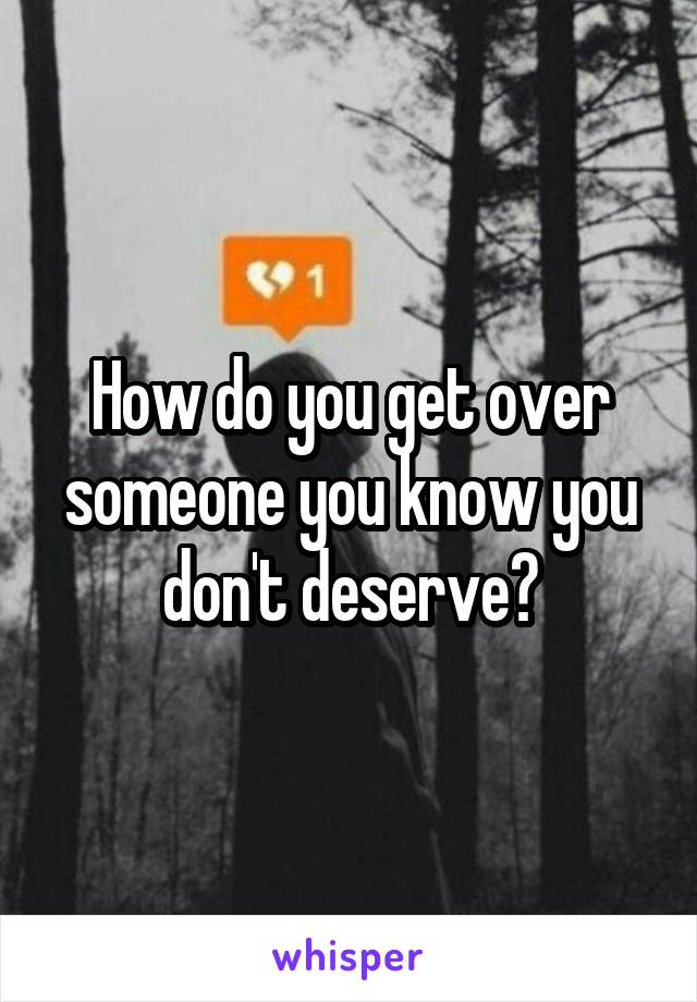 How do you get over someone you know you don't deserve?