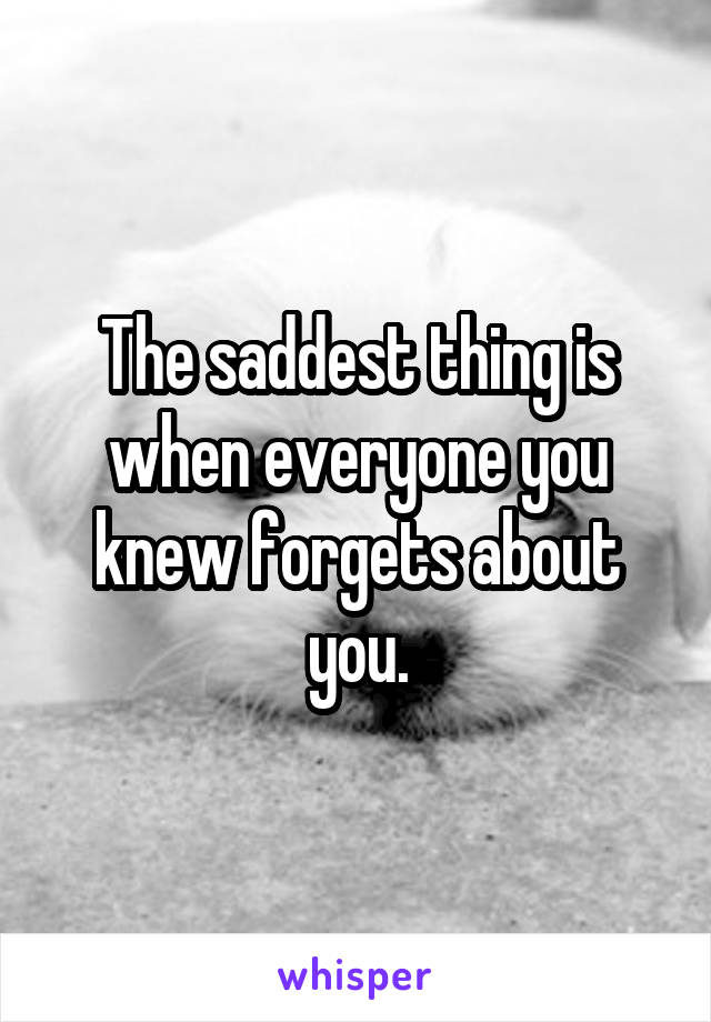 The saddest thing is when everyone you knew forgets about you.