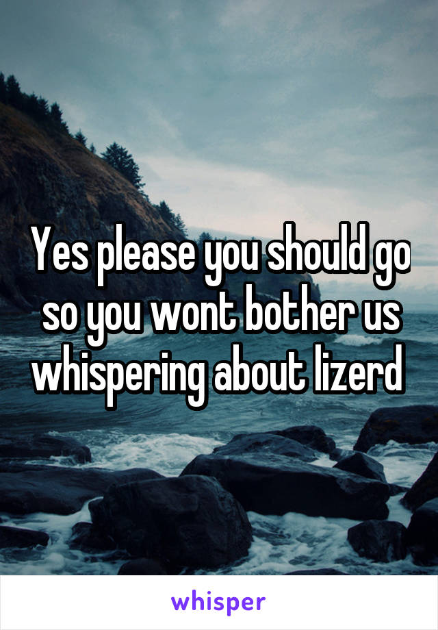 Yes please you should go so you wont bother us whispering about lizerd 