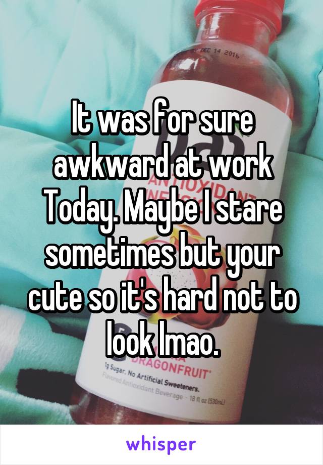 It was for sure awkward at work
Today. Maybe I stare sometimes but your cute so it's hard not to look lmao.