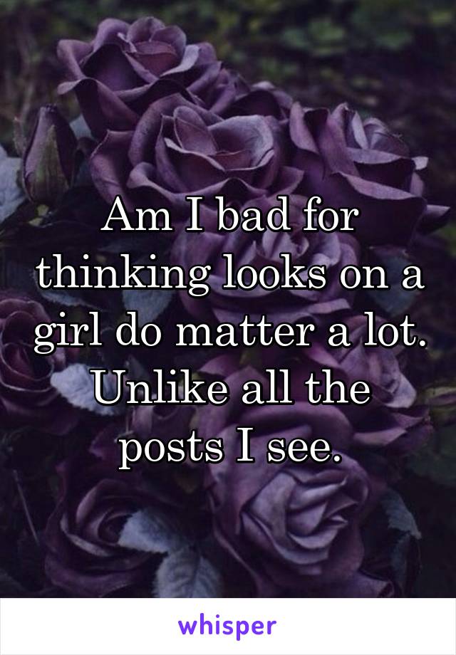 Am I bad for thinking looks on a girl do matter a lot. Unlike all the posts I see.