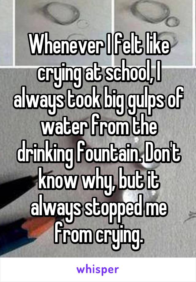 Whenever I felt like crying at school, I always took big gulps of water from the drinking fountain. Don't know why, but it always stopped me from crying.