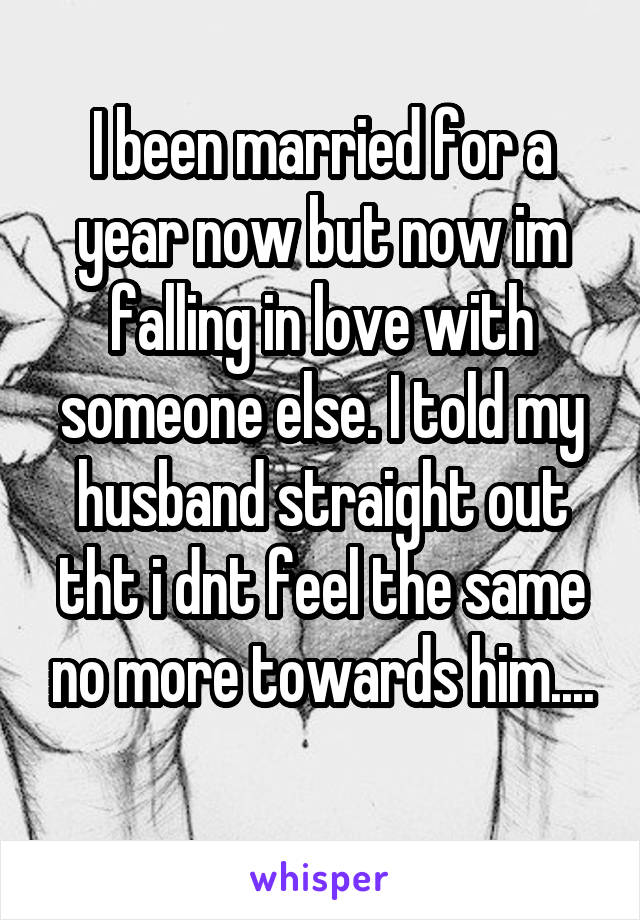 I been married for a year now but now im falling in love with someone else. I told my husband straight out tht i dnt feel the same no more towards him....
