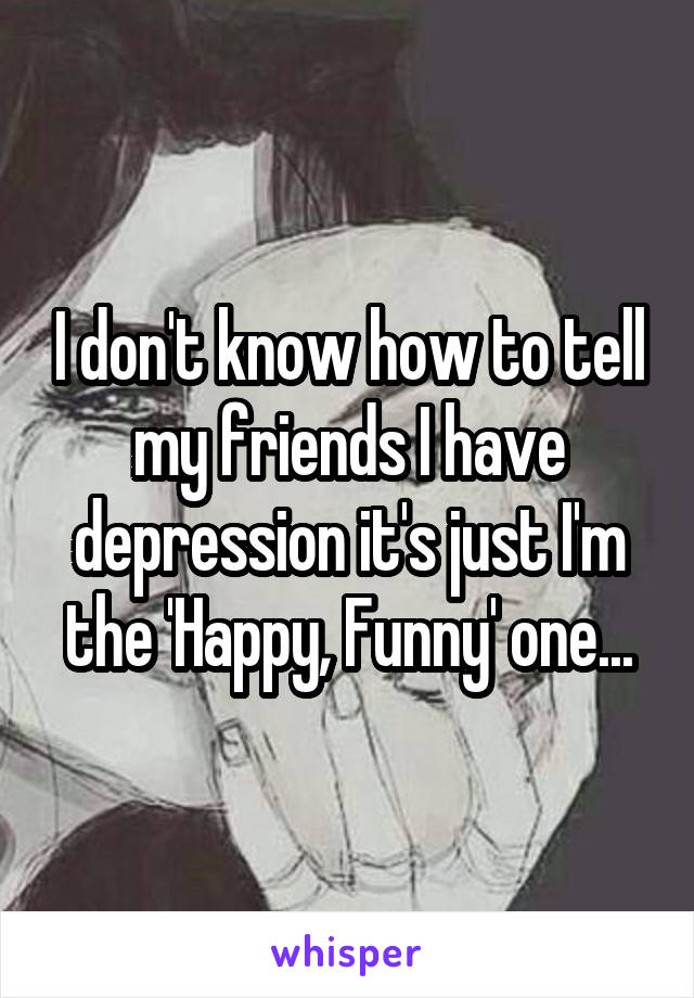 I don't know how to tell my friends I have depression it's just I'm the 'Happy, Funny' one...