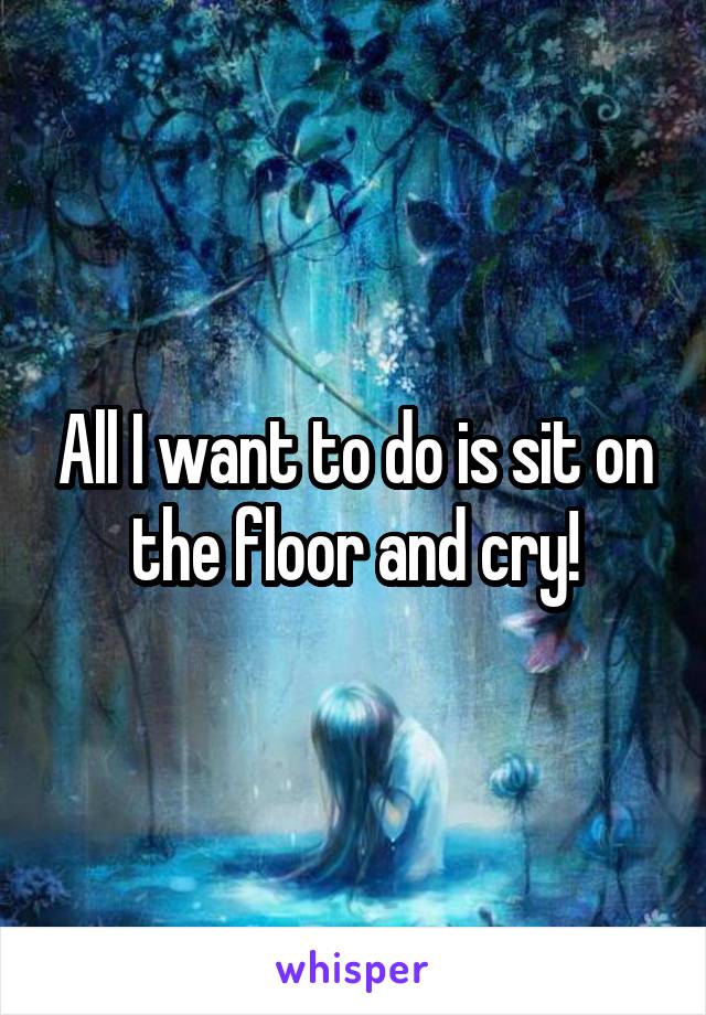 All I want to do is sit on the floor and cry!