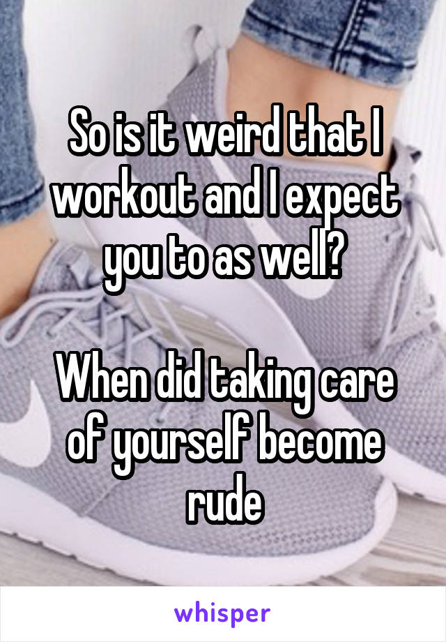 So is it weird that I workout and I expect you to as well?

When did taking care of yourself become rude