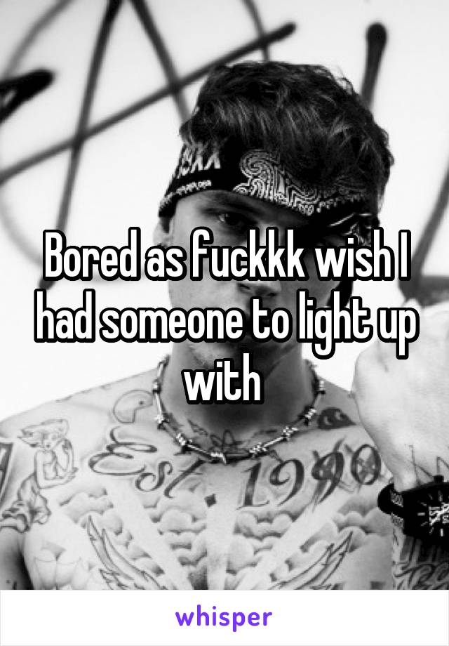 Bored as fuckkk wish I had someone to light up with 