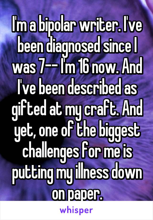 I'm a bipolar writer. I've been diagnosed since I was 7-- I'm 16 now. And I've been described as gifted at my craft. And yet, one of the biggest challenges for me is putting my illness down on paper.