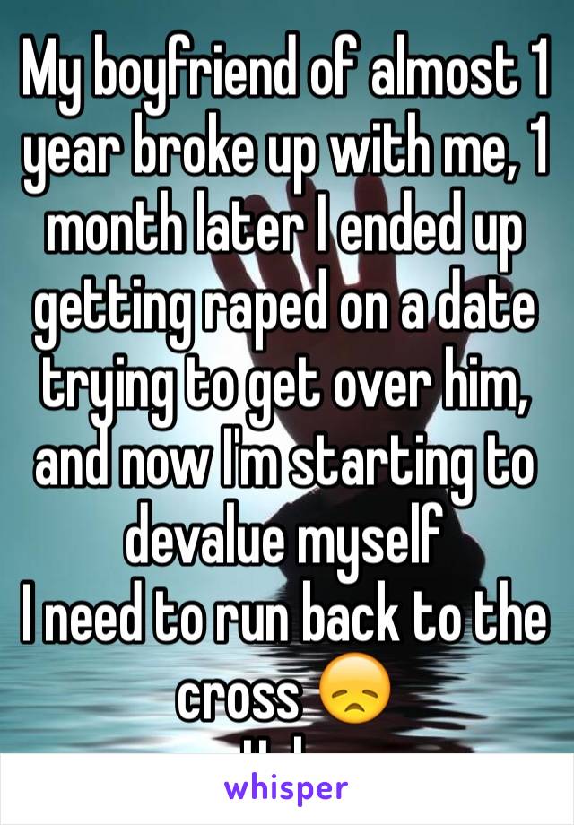 My boyfriend of almost 1 year broke up with me, 1 month later I ended up getting raped on a date trying to get over him, and now I'm starting to devalue myself 
I need to run back to the cross 😞
Help