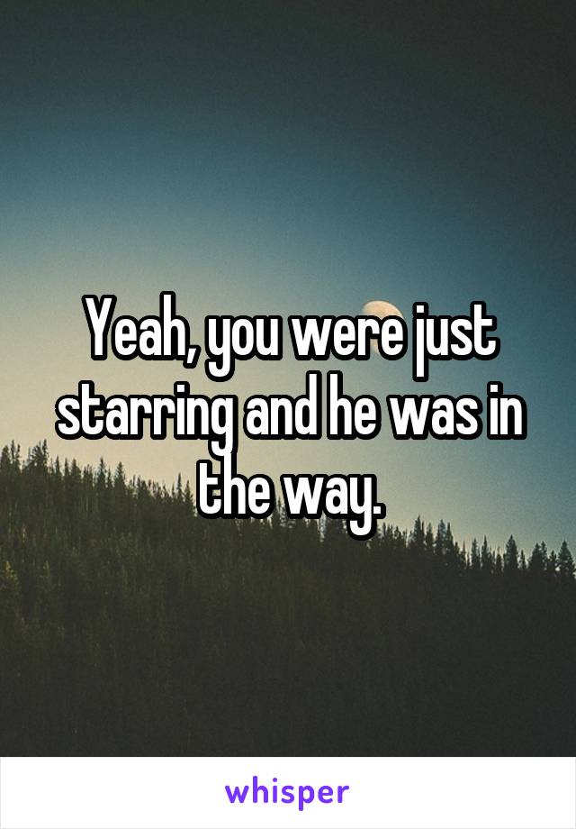 Yeah, you were just starring and he was in the way.