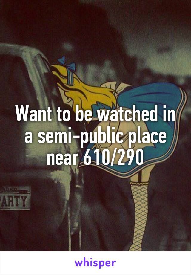 Want to be watched in a semi-public place near 610/290