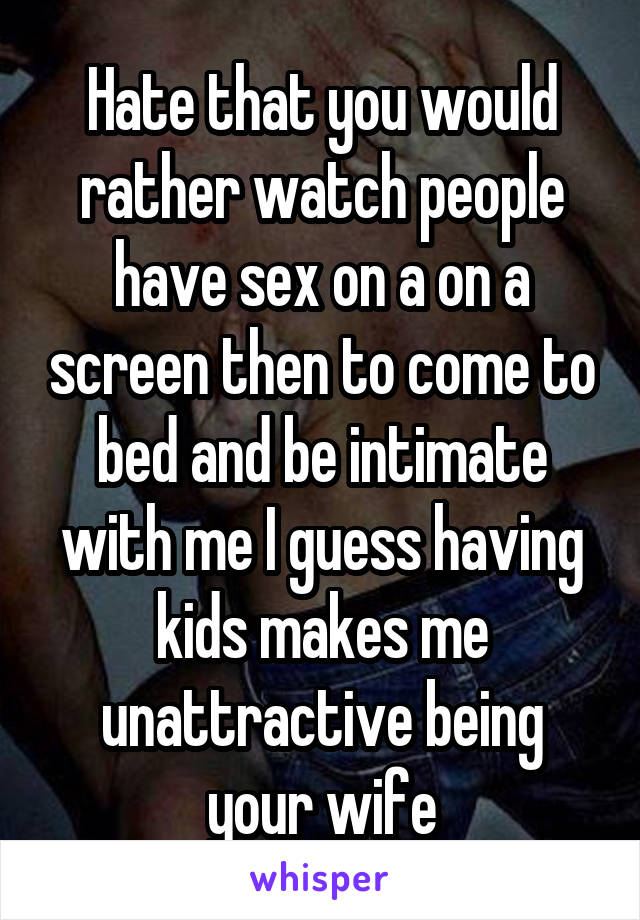 Hate that you would rather watch people have sex on a on a screen then to come to bed and be intimate with me I guess having kids makes me unattractive being your wife