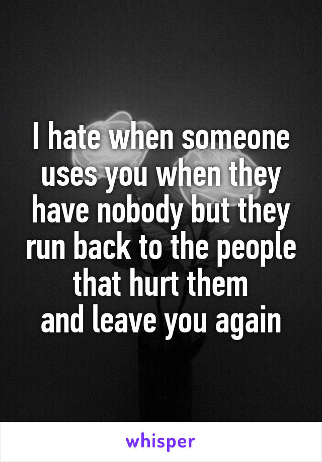 I hate when someone uses you when they have nobody but they run back to the people that hurt them
 and leave you again 