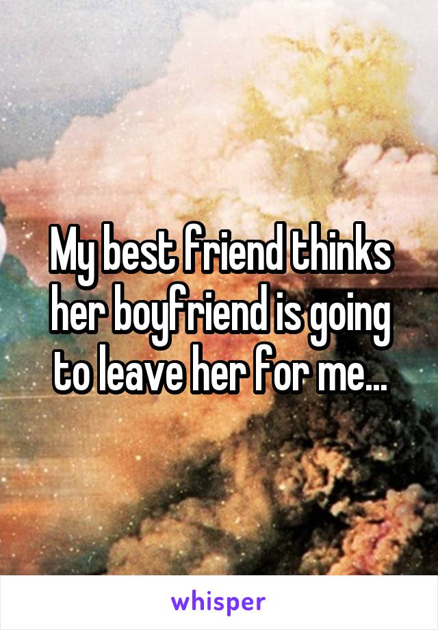 My best friend thinks her boyfriend is going to leave her for me...