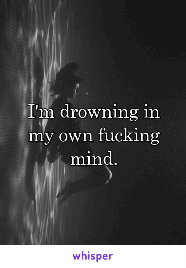 I'm drowning in my own fucking mind.