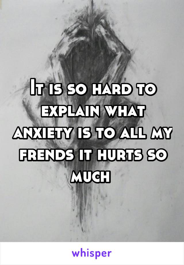 It is so hard to explain what anxiety is to all my frends it hurts so much 