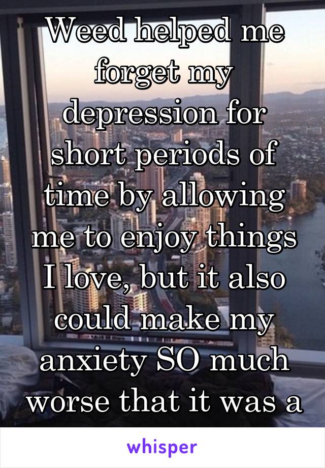 Weed helped me forget my depression for short periods of time by allowing me to enjoy things I love, but it also could make my anxiety SO much worse that it was a toss up.