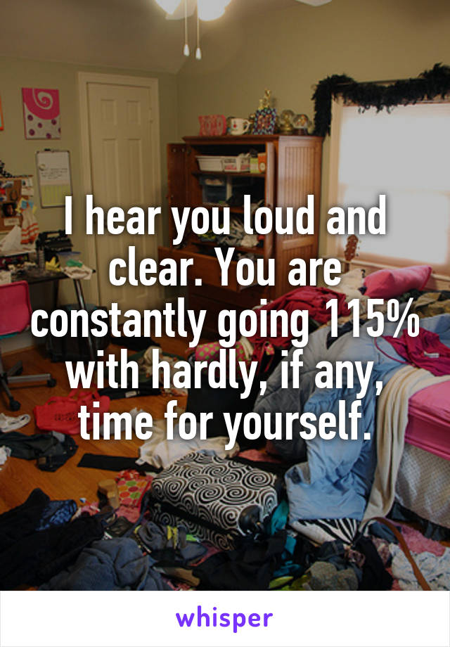 I hear you loud and clear. You are constantly going 115% with hardly, if any, time for yourself.